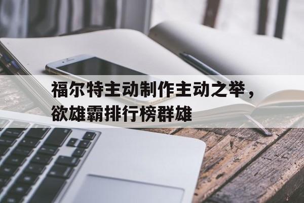 关于福尔特主动制作主动之举，欲雄霸排行榜群雄的信息